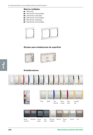 La aparamenta y sus aplicaciones particulares 
J/62 Manual teórico-práctico Schneider 
J2 
Marcos múltiples: 
c 1 elemento. 
c 2 elementos horizontales. 
c 2 elementos verticales. 
c 3 elementos horizontales. 
c 3 elementos verticales. 
c 4 elementos horizontales. 
Zócalos para instalaciones de superficie 
Embellecedores 
Polar Marfil Azul Verde Rojo Amarillo 
lavanda musgo láser real 
Negro Burdeos Verde Azul Aluminio Bronce Titanio Cromo Oro 
cósmico gales zafiro metálico claro 
 