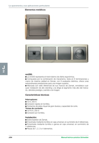 La aparamenta y sus aplicaciones particulares 
Elementos metálicos 
J/64 Manual teórico-práctico Schneider 
J2 
sm200: 
c La sm200 representa el nivel máximo de oferta ergonómica. 
c Compuesta por la combinación de mecanismo, tecla en 6 terminaciones y 
marco de máxima calidad en Zamak, con 8 acabados distintos, ofrece unas 
extraordinarias prestaciones para una imagen superior. 
c Marcada con sello diferencial de sus marcos de Zamak, ennoblece cual-quier 
instalación de alto standing y se dirige al segmento más alto del merca-do, 
dándole prestigio y sentido a la imagen. 
Características técnicas 
Interruptores: 
c 10 A, 250 V. 
c Conexión rápida sin tornillos. 
c Contactos de plata-níquel de gran dureza y capacidad de corte. 
Tomas de corriente: 
c 10/16 A, 250 V. 
c Conexión por tornillos. 
Instalación: 
c Sobre bastidor de Zamak. 
c Empotrada mediante tornillos en caja universal, en suministro de 2 referencias. 
c Empotrada mediante tornillos o garras en caja universal, en suministro de 
3 referencias. 
c Placas de 1, 2, 3 o 4 elementos. 
 