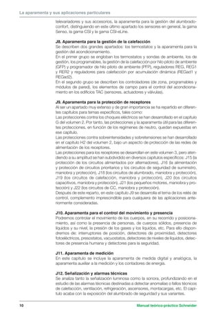 La aparamenta y sus aplicaciones particulares 
televariadores y sus accesorios, la aparamenta para la gestión del alumbrado-confort, 
distinguiendo en este último apartado los sensores en general, la gama 
Senso, la gama CSI y la gama CSI-eLine. 
J8. Aparamenta para la gestión de la calefacción 
Se describen dos grandes apartados: los termostatos y la aparamenta para la 
gestión del acondicionamiento. 
En el primer grupo se engloban los termostatos y sondas de ambiente, los de 
gestión, los programables, la gestión de la calefacción por hilo piloto de ambiente 
(GFP) y programador de hilo piloto de ambiente (PFP), reguladores REG, REG1 
y RER2 y reguladores para calefacción por acumulación dinámica (REGad1 y 
REGad2). 
En el segundo grupo se describen los controladores (de zona, programables y 
módulos de pared), los elementos de campo para el control del acondiciona-miento 
en los edificios TAC (sensores, actuadores y válvulas). 
J9. Aparamenta para la protección de receptores 
Al ser un apartado muy extenso y de gran importancia se ha repartido en diferen-tes 
capítulos para temas específicos, tales como: 
Las protecciones contra los choques eléctricos se han desarrollado en el capítulo 
G del volumen 2. Por tanto, las protecciones y la aparamenta útil para las diferen-tes 
protecciones, en función de los regímenes de neutro, quedan expuestas en 
ese capítulo. 
Las protecciones contra sobreintensidades y sobretensiones se han desarrollado 
en el capítulo H2 del volumen 2, bajo un aspecto de protección de las redes de 
alimentación de los receptores. 
Las protecciones para los receptores se desarrollan en este volumen 3, pero aten-diendo 
a su amplitud se han subdividido en diversos capítulos específicos: J15 (la 
protección de los circuitos alimentados por alternadores), J16 (la alimentación 
y protección de circuitos prioritarios y los circuitos de seguridad de suministro, 
maniobra y protección), J18 (los circuitos de alumbrado, maniobra y protección), 
J19 (los circuitos de calefacción, maniobra y protección), J20 (los circuitos 
capacitivos, maniobra y protección), J21 (los pequeños motores, maniobra y pro-tección) 
y J22 (los circuitos de CC, maniobra y protección). 
Después de este reparto, en este capítulo J9 se desarrolla el tema de los relés de 
control, complemento imprescindible para cualquiera de las aplicaciones ante-riormente 
consideradas. 
J10. Aparamenta para el control del movimiento y presencia 
Podremos controlar el movimiento de los cuerpos, en su recorrido y posiciona-miento, 
así como la presencia de personas, de cuerpos sólidos, presencia de 
líquidos y su nivel, la presión de los gases y los líquidos, etc. Para ello dispon-dremos 
de: interruptores de posición, detectores de proximidad, detectores 
fotoeléctricos, presostatos, vacuostatos, detectores de niveles de líquidos, detec-tores 
de presencia humana y detectores para la seguridad. 
J11. Aparamenta de medición 
En este capítulo se incluye la aparamenta de medida digital y analógica, la 
aparamenta auxiliar a la medición y los contadores de energía. 
J12. Señalización y alarmas técnicas 
Se analiza tanto la señalización luminosa como la sonora, profundizando en el 
estudio de las alarmas técnicas destinadas a detectar anomalías o fallos técnicos 
de calefacción, ventilación, refrigeración, ascensores, montacargas, etc. El capí-tulo 
acaba con la exposición del alumbrado de seguridad y sus variantes. 
10 Manual teórico-práctico Schneider 
 