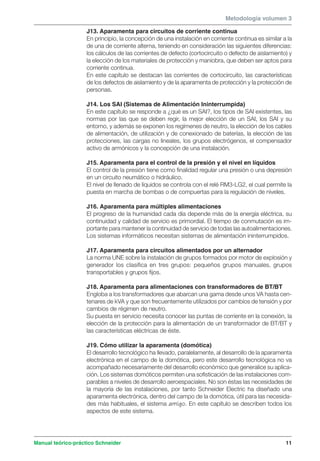 Metodología volumen 3 
J13. Aparamenta para circuitos de corriente continua 
En principio, la concepción de una instalación en corriente continua es similar a la 
de una de corriente alterna, teniendo en consideración las siguientes diferencias: 
los cálculos de las corrientes de defecto (cortocircuito o defecto de aislamiento) y 
la elección de los materiales de protección y maniobra, que deben ser aptos para 
corriente continua. 
En este capítulo se destacan las corrientes de cortocircuito, las características 
de los defectos de aislamiento y de la aparamenta de protección y la protección de 
personas. 
J14. Los SAI (Sistemas de Alimentación Ininterrumpida) 
En este capítulo se responde a ¿qué es un SAI?, los tipos de SAI existentes, las 
normas por las que se deben regir, la mejor elección de un SAI, los SAI y su 
entorno, y además se exponen los regímenes de neutro, la elección de los cables 
de alimentación, de utilización y de conexionado de baterías, la elección de las 
protecciones, las cargas no lineales, los grupos electrógenos, el compensador 
activo de armónicos y la concepción de una instalación. 
J15. Aparamenta para el control de la presión y el nivel en líquidos 
El control de la presión tiene como finalidad regular una presión o una depresión 
en un circuito neumático o hidráulico. 
El nivel de llenado de líquidos se controla con el relé RM3-LG2, el cual permite la 
puesta en marcha de bombas o de compuertas para la regulación de niveles. 
J16. Aparamenta para múltiples alimentaciones 
El progreso de la humanidad cada día depende más de la energía eléctrica, su 
continuidad y calidad de servicio es primordial. El tiempo de conmutación es im-portante 
para mantener la continuidad de servicio de todas las autoalimentaciones. 
Los sistemas informáticos necesitan sistemas de alimentación ininterrumpidos. 
J17. Aparamenta para circuitos alimentados por un alternador 
La norma UNE sobre la instalación de grupos formados por motor de explosión y 
generador los clasifica en tres grupos: pequeños grupos manuales, grupos 
transportables y grupos fijos. 
J18. Aparamenta para alimentaciones con transformadores de BT/BT 
Engloba a los transformadores que abarcan una gama desde unos VA hasta cen-tenares 
de kVA y que son frecuentemente utilizados por cambios de tensión y por 
cambios de régimen de neutro. 
Su puesta en servicio necesita conocer las puntas de corriente en la conexión, la 
elección de la protección para la alimentación de un transformador de BT/BT y 
las características eléctricas de éste. 
J19. Cómo utilizar la aparamenta (domótica) 
El desarrollo tecnológico ha llevado, paralelamente, al desarrollo de la aparamenta 
electrónica en el campo de la domótica, pero este desarrollo tecnológica no va 
acompañado necesariamente del desarrollo económico que generalice su aplica-ción. 
Los sistemas domóticos permiten una sofisticación de las instalaciones com-parables 
a niveles de desarrollo aeroespaciales. No son éstas las necesidades de 
la mayoría de las instalaciones, por tanto Schneider Electric ha diseñado una 
aparamenta electrónica, dentro del campo de la domótica, útil para las necesida-des 
más habituales, el sistema amigo. En este capítulo se describen todos los 
aspectos de este sistema. 
Manual teórico-práctico Schneider 11 
 