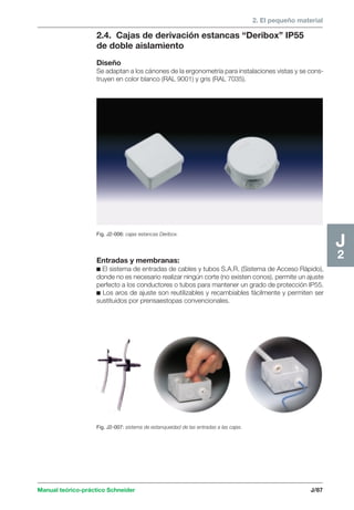 2. El pequeño material 
Fig. J2-006: cajas estancas Deribox. 
Manual teórico-práctico Schneider J/87 
J2 
2.4. Cajas de derivación estancas “Deribox” IP55 
de doble aislamiento 
Diseño 
Se adaptan a los cánones de la ergonometría para instalaciones vistas y se cons-truyen 
en color blanco (RAL 9001) y gris (RAL 7035). 
Entradas y membranas: 
c El sistema de entradas de cables y tubos S.A.R. (Sistema de Acceso Rápido), 
donde no es necesario realizar ningún corte (no existen conos), permite un ajuste 
perfecto a los conductores o tubos para mantener un grado de protección IP55. 
c Los aros de ajuste son reutilizables y recambiables fácilmente y permiten ser 
sustituidos por prensaestopas convencionales. 
Fig. J2-007: sistema de estanqueidad de las entradas a las cajas. 
 