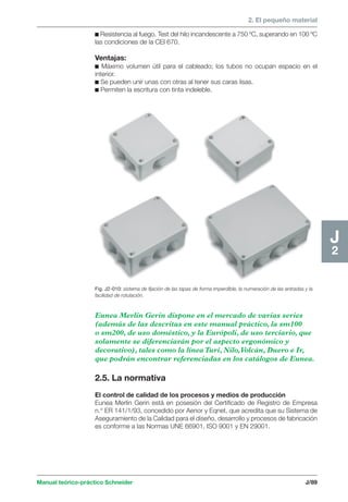 2. El pequeño material 
Manual teórico-práctico Schneider J/89 
J2 
c Resistencia al fuego. Test del hilo incandescente a 750 ºC, superando en 100 ºC 
las condiciones de la CEI 670. 
Ventajas: 
c Máximo volumen útil para el cableado; los tubos no ocupan espacio en el 
interior. 
c Se pueden unir unas con otras al tener sus caras lisas. 
c Permiten la escritura con tinta indeleble. 
Fig. J2-010: sistema de fijación de las tapas de forma imperdible, la numeración de las entradas y la 
facilidad de rotulación. 
Eunea Merlin Gerin dispone en el mercado de varias series 
(además de las descritas en este manual práctico, la sm100 
o sm200, de uso doméstico, y la Európoli, de uso terciario, que 
solamente se diferenciarán por el aspecto ergonómico y 
decorativo), tales como la línea Turi, Nilo, Volcán, Duero e Ir, 
que podrán encontrar referenciadas en los catálogos de Eunea. 
2.5. La normativa 
El control de calidad de los procesos y medios de producción 
Eunea Merlin Gerin está en posesión del Certificado de Registro de Empresa 
n.° ER 141/1/93, concedido por Aenor y Eqnet, que acredita que su Sistema de 
Aseguramiento de la Calidad para el diseño, desarrollo y procesos de fabricación 
es conforme a las Normas UNE 66901, ISO 9001 y EN 29001. 
 