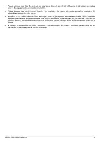 •   Possui software para filtro de conteúdo de páginas da Internet, permitindo o bloqueio de conteúdos acessados
    através dos equipamentos cliente (Classmate PC).
•   Possui software para monitoramento da rede, com estatísticas de tráfego, sites mais acessados, estatísticas de
    utilização por estudante, entre outros.
•   A solução inclui Garantia de Atualização Tecnológica (GAT), o que significa a não necessidade de compra de novas
    licenças para manter o ambiente computacional sempre atualizado. Novas versões dos pacotes que compõem os
    produtos Metasys são atualizadas remotamente de forma a manter a instalação do ambiente sempre atualizada e
    segura.
•   A robustez e estabilidade do Linux aumentam a disponibilidade do sistema, reduzindo necessidade de re-
    instalações e, por conseqüência, o custo de suporte.




Metasys School Server – Versão 2.1                                                                                 4
 