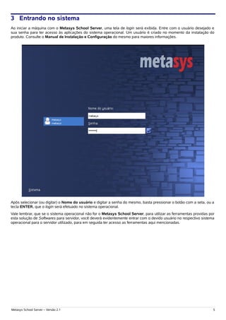 3 Entrando no sistema
Ao iniciar a máquina com o Metasys School Server, uma tela de login será exibida. Entre com o usuário desejado e
sua senha para ter acesso às aplicações do sistema operacional. Um usuário é criado no momento da instalação do
produto. Consulte o Manual de Instalação e Configuração do mesmo para maiores informações.




Após selecionar (ou digitar) o Nome do usuário e digitar a senha do mesmo, basta pressionar o botão com a seta, ou a
tecla ENTER, que o login será efetuado no sistema operacional.
Vale lembrar, que se o sistema operacional não for o Metasys School Server, para utilizar as ferramentas providas por
esta solução de Softwares para servidor, você deverá evidentemente entrar com o devido usuário no respectivo sistema
operacional para o servidor utilizado, para em seguida ter acesso as ferramentas aqui mencionadas.




Metasys School Server – Versão 2.1                                                                                  5
 