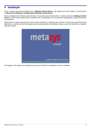 4 Instalação
Caso o sistema operacional utilizado seja o Metastys School Server, veja detalhes de como instalar o School Server
no Manual de Instalação e Configuração do Metasys School Server.
Para a instalação dos Softwares para Servidor, é necessário que primeiramente o sistema operacional Metasys School
Server ou outro sistema operacional compatível com as aplicações e com as devidas configurações, esteja funcionando
corretamente.
Após entrar no sistema operacional, insira a mídia contendo os softwares para Servidor. A mídia será automaticamente
detectada e a senha de root será exigida para o prosseguimento da instalação. Após a senha ser fornecida, a seguinte
tela será exibida:




Em seguida, a tela abaixo será exibida para que você selecione os softwares a serem instalados.




Metasys School Server – Versão 2.1                                                                                 6
 