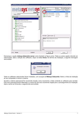 .




Desmarque a opção metasys-datacenter-server como ilustrado na figura acima. Todas as outras opções deverão ser
selecionadas. Após a seleção dos softwares, clique no botão Iniciar. Ao término da instalação, a seguinte mensagem
será exibida:




Todos os softwares selecionados foram instalados, com exceção do Metasys Datacenter. Retire a mídia de instalação
do seu computador e reinicie o sistema.
Quando o sistema operacional for novamente iniciado, insira novamente a mídia contendo os softwares para servidor.
Esta será automaticamente detectada e a senha de root será novamente exigida para o prosseguimento da instalação.
Após a senha ser fornecida, a seguinte tela será exibida:




Metasys School Server – Versão 2.1                                                                               7
 