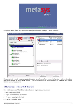 Em seguida, a tela abaixo será exibida para que você selecione os softwares a serem instalados.




Marque somente a opção metasys-datacenter-server como ilustra a figura acima. Nenhum outro software deverá ser
selecionado. Clique no botão Iniciar e após a conclusão da instalação, a tela ilustrada na Figura 5 será exibida.
Reinicie novamente o sistema.


4.1 Instalando o software Theft Deterrent
Para instalar o software Theft Deterrent, você deverá seguir os seguintes passos:
1 – Abra o aplicativo konsole.
2 – Logue no sistema como usuário root.
3 – Vá para a pasta /opt/theft_install
4 – Execute o comando ./setup


Metasys School Server – Versão 2.1                                                                              8
 