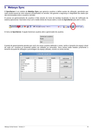 5 Metasys Sync
O SyncServer é um módulo do MetaSys Sync que gerencia usuários e define quotas de utilização, permitindo que
cada usuário possa ter seus arquivos armazenados no servidor, isto garante a segurança e integridade dos dados que
são sincronizados entre o usuário e servidor.
O acesso ao gerenciamento de usuários é feito através do ícone de bandeja localizado na área de notificação do
sistema operacional. Você deve clicar com o botão direito do mouse sobre o ícone do SyncServer para abrir o menu.




O menu do SyncServer. A opção Gerenciar usuários abre o gerenciador de usuários.




A janela de gerenciamento permite que você crie novos usuários definindo o nome, senha e tamanho do espaço virtual
de cada um. Usuários já existentes podem ser editados ou removidos. Seus nomes estão listados juntamente o
tamanho da quota de utilização e porcentagem do espaço utilizado, visíveis no centro da tela.




Metasys School Server – Versão 2.1                                                                              10
 