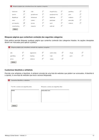 Bloquear páginas que contenham conteúdo das seguintes categorias
Esta política permite bloquear qualquer página que contenha conteúdo das categorias listadas. As opções desejadas
devem ser marcadas para aplicar a política.




Customizar blacklists e whitelists
Permite criar whitelists e blacklists. A whiteist consiste de uma lista de websites que podem ser acessados. A blacklist é
o oposto, é uma lista de websites que terá o acesso bloqueado.




Metasys School Server – Versão 2.1                                                                                      12
 