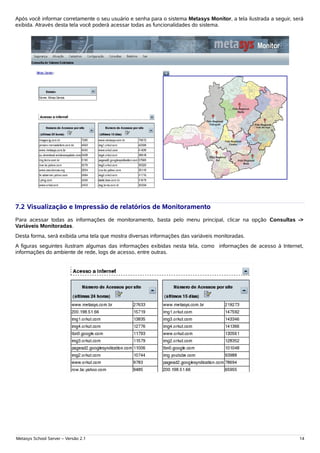 Após você informar corretamente o seu usuário e senha para o sistema Metasys Monitor, a tela ilustrada a seguir, será
exibida. Através desta tela você poderá acessar todas as funcionalidades do sistema.




7.2 Visualização e Impressão de relatórios de Monitoramento
Para acessar todas as informações de monitoramento, basta pelo menu principal, clicar na opção Consultas ->
Variáveis Monitoradas.
Desta forma, será exibida uma tela que mostra diversas informações das variáveis monitoradas.
A figuras seguintes ilustram algumas das informações exibidas nesta tela, como informações de acesso à Internet,
informações do ambiente de rede, logs de acesso, entre outras.




Metasys School Server – Versão 2.1                                                                                 14
 