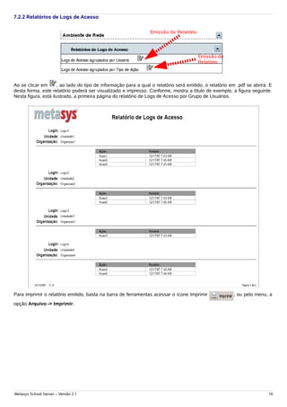7.2.2 Relatórios de Logs de Acesso

                                                                 Emissão de Relatório




                                                                                        Emissão de
                                                                                        Relatório



Ao se clicar em       , ao lado do tipo de informação para a qual o relatório será emitido, o relatório em .pdf se abrirá. E
desta forma, este relatório poderá ser visualizado e impresso. Conforme, mostra a título de exemplo, a figura seguinte.
Nesta figura, está ilustrado, a primeira página do relatório de Logs de Acesso por Grupo de Usuários.




Para imprimir o relatório emitido, basta na barra de ferramentas acessar o ícone Imprimir                , ou pelo menu, a
opção Arquivo -> Imprimir.




Metasys School Server – Versão 2.1                                                                                        16
 