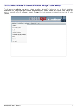 7.3 Realizando cadastros de usuários através do Metasys Access Manager

Através do menu Cadastro você poderá realizar o cadastro do usuário, juntamente com os demais cadastros
necessários para associações entre usuários, itens de segurança, grupos e perfis de usuários dando acesso aos
sistemas que estão utilizando o Metasys Access Manager integrados a eles, provendo assim a segurança de cada
um deles.




Metasys School Server – Versão 2.1                                                                          17
 