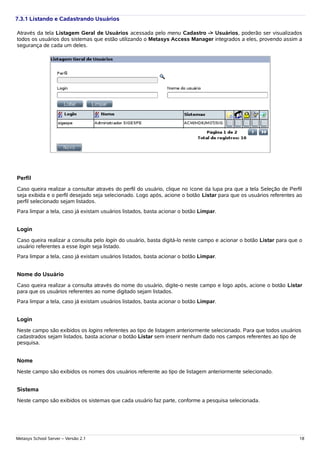 7.3.1 Listando e Cadastrando Usuários

Através da tela Listagem Geral de Usuários acessada pelo menu Cadastro -> Usuários, poderão ser visualizados
todos os usuários dos sistemas que estão utilizando o Metasys Access Manager integrados a eles, provendo assim a
segurança de cada um deles.




Perfil
Caso queira realizar a consultar através do perfil do usuário, clique no ícone da lupa pra que a tela Seleção de Perfil
seja exibida e o perfil desejado seja selecionado. Logo após, acione o botão Listar para que os usuários referentes ao
perfil selecionado sejam listados.
Para limpar a tela, caso já existam usuários listados, basta acionar o botão Limpar.


Login
Caso queira realizar a consulta pelo login do usuário, basta digitá-lo neste campo e acionar o botão Listar para que o
usuário referentes a esse login seja listado.
Para limpar a tela, caso já existam usuários listados, basta acionar o botão Limpar.


Nome do Usuário
Caso queira realizar a consulta através do nome do usuário, digite-o neste campo e logo após, acione o botão Listar
para que os usuários referentes ao nome digitado sejam listados.
Para limpar a tela, caso já existam usuários listados, basta acionar o botão Limpar.


Login
Neste campo são exibidos os logins referentes ao tipo de listagem anteriormente selecionado. Para que todos usuários
cadastrados sejam listados, basta acionar o botão Listar sem inserir nenhum dado nos campos referentes ao tipo de
pesquisa.


Nome
Neste campo são exibidos os nomes dos usuários referente ao tipo de listagem anteriormente selecionado.


Sistema
Neste campo são exibidos os sistemas que cada usuário faz parte, conforme a pesquisa selecionada.




Metasys School Server – Versão 2.1                                                                                   18
 