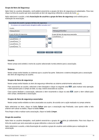 Grupo de Itens de Segurança
Após listar os usuários desejados, você poderá associá-los a grupos de itens de segurança já cadastrados. Para isso
clique na linha do usuário que será associado ao item de segurança referente a coluna do ícone  .

Após selecionar o usuário, a tela Associação de usuários a grupo de itens de segurança será exibida para a
realização da associação.




    Usuário
    Neste campo será exibido o nome do usuário selecionado na tela anterior para a associação.


    Sistema
    Neste campo serão listados os sistemas que o usuário faz parte. Selecione o sistema desejado para a associação
    dos itens de segurança ao usuário.


    Grupos de itens de segurança
    Neste campo serão listados os itens de segurança referentes ao sistema anteriormente selecionado.
    Para associá-los ao usuário, selecione o item desejado e clique na seguinte seta     , após realizar esta operação
    o item passará para o campo ao lado, ou seja, estará associado ao usuário.
    Caso queira desfazer a associação, selecione o item novamente e clique na seta        , assim o item voltará para
    este campo, desfazendo a associação.


    Grupos de itens de segurança associados
    Neste campo serão exibidos os itens associados ao usuário, de acordo com a ação realizada no campo anterior.

Após selecionar os itens, clique no botão Salvar para que a associação seja finalizada, caso queira voltar a tela
anterior sem salvar os dados, clique no botão Voltar.
Para limpar a tela e realizar outra associação, clique no botão Limpar.


Grupo de usuários
Após listar os usuários desejados, você poderá associá-los a grupos de usuários já cadastrados. Para isso clique na
linha do usuário que será associado ao grupo referente a coluna do ícone    .
Após selecionar o usuário, a tela Associação de usuários a grupo de usuários será exibida para a realização da
associação.



Metasys School Server – Versão 2.1                                                                                   19
 