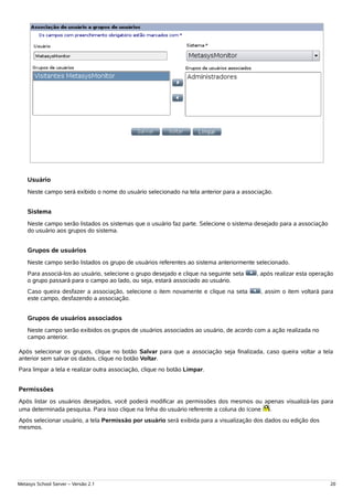 Usuário
    Neste campo será exibido o nome do usuário selecionado na tela anterior para a associação.


    Sistema
    Neste campo serão listados os sistemas que o usuário faz parte. Selecione o sistema desejado para a associação
    do usuário aos grupos do sistema.


    Grupos de usuários
    Neste campo serão listados os grupo de usuários referentes ao sistema anteriormente selecionado.
    Para associá-los ao usuário, selecione o grupo desejado e clique na seguinte seta   , após realizar esta operação
    o grupo passará para o campo ao lado, ou seja, estará associado ao usuário.
    Caso queira desfazer a associação, selecione o item novamente e clique na seta       , assim o item voltará para
    este campo, desfazendo a associação.


    Grupos de usuários associados
    Neste campo serão exibidos os grupos de usuários associados ao usuário, de acordo com a ação realizada no
    campo anterior.

Após selecionar os grupos, clique no botão Salvar para que a associação seja finalizada, caso queira voltar a tela
anterior sem salvar os dados, clique no botão Voltar.
Para limpar a tela e realizar outra associação, clique no botão Limpar.


Permissões
Após listar os usuários desejados, você poderá modificar as permissões dos mesmos ou apenas visualizá-las para
uma determinada pesquisa. Para isso clique na linha do usuário referente a coluna do ícone .
Após selecionar usuário, a tela Permissão por usuário será exibida para a visualização dos dados ou edição dos
mesmos.




Metasys School Server – Versão 2.1                                                                                   20
 