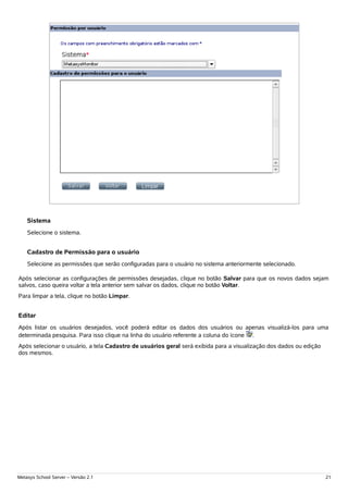 Sistema
    Selecione o sistema.


    Cadastro de Permissão para o usuário
    Selecione as permissões que serão configuradas para o usuário no sistema anteriormente selecionado.

Após selecionar as configurações de permissões desejadas, clique no botão Salvar para que os novos dados sejam
salvos, caso queira voltar a tela anterior sem salvar os dados, clique no botão Voltar.
Para limpar a tela, clique no botão Limpar.


Editar
Após listar os usuários desejados, você poderá editar os dados dos usuários ou apenas visualizá-los para uma
determinada pesquisa. Para isso clique na linha do usuário referente a coluna do ícone .
Após selecionar o usuário, a tela Cadastro de usuários geral será exibida para a visualização dos dados ou edição
dos mesmos.




Metasys School Server – Versão 2.1                                                                                  21
 