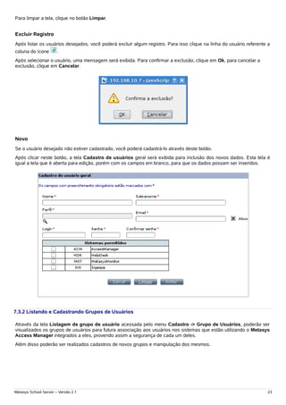 Para limpar a tela, clique no botão Limpar.


Excluir Registro
Após listar os usuários desejados, você poderá excluir algum registro. Para isso clique na linha do usuário referente a
coluna do ícone        .
Após selecionar o usuário, uma mensagem será exibida. Para confirmar a exclusão, clique em Ok, para cancelar a
exclusão, clique em Cancelar.




Novo
Se o usuário desejado não estiver cadastrado, você poderá cadastrá-lo através deste botão.
Após clicar neste botão, a tela Cadastro de usuários geral será exibida para inclusão dos novos dados. Esta tela é
igual a tela que é aberta para edição, porém com os campos em branco, para que os dados possam ser inseridos.




7.3.2 Listando e Cadastrando Grupos de Usuários

Através da tela Listagem de grupo de usuário acessada pelo menu Cadastro -> Grupo de Usuários, poderão ser
visualizados os grupos de usuários para futura associação aos usuários nos sistemas que estão utilizando o Metasys
Access Manager integrados a eles, provendo assim a segurança de cada um deles.
Além disso poderão ser realizados cadastros de novos grupos e manipulação dos mesmos.




Metasys School Server – Versão 2.1                                                                                   23
 