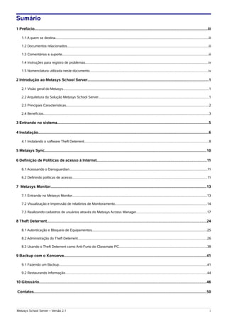 Sumário
1 Prefácio............................................................................................................................................................iii

    1.1 A quem se destina................................................................................................................................................................iii

    1.2 Documentos relacionados....................................................................................................................................................iii

    1.3 Comentários e suporte.........................................................................................................................................................iii

    1.4 Instruções para registro de problemas.................................................................................................................................iv

    1.5 Nomenclatura utilizada neste documento............................................................................................................................iv

2 Introdução ao Metasys School Server.............................................................................................................1

    2.1 Visão geral do Metasys.........................................................................................................................................................1

    2.2 Arquitetura da Solução Metasys School Server....................................................................................................................1

    2.3 Principais Características.....................................................................................................................................................2

    2.4 Benefícios.............................................................................................................................................................................3

3 Entrando no sistema.........................................................................................................................................5

4 Instalação..........................................................................................................................................................6

    4.1 Instalando o software Theft Deterrent...................................................................................................................................8

5 Metasys Sync..................................................................................................................................................10

6 Definição de Políticas de acesso à Internet...................................................................................................11

    6.1 Acessando o Dansguardian................................................................................................................................................11

    6.2 Definindo políticas de acesso.............................................................................................................................................11

7 Metasys Monitor.............................................................................................................................................13

    7.1 Entrando no Metasys Monitor.............................................................................................................................................13

    7.2 Visualização e Impressão de relatórios de Monitoramento................................................................................................14

    7.3 Realizando cadastros de usuários através do Metasys Access Manager..........................................................................17

8 Theft Deterrent................................................................................................................................................24

    8.1 Autenticação e Bloqueio de Equipamentos........................................................................................................................25

    8.2 Administração do Theft Deterrent.......................................................................................................................................26

    8.3 Usando o Theft Deterrent como Anti-Furto do Classmate PC............................................................................................38

9 Backup com o Konserve.................................................................................................................................41

    9.1 Fazendo um Backup...........................................................................................................................................................41

    9.2 Restaurando Informação....................................................................................................................................................44

10 Glossário.......................................................................................................................................................46

Contatos............................................................................................................................................................50



Metasys School Server – Versão 2.1                                                                                                                                                            i
 