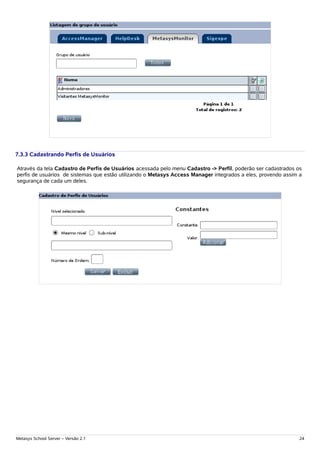 7.3.3 Cadastrando Perfis de Usuários

Através da tela Cadastro de Perfis de Usuários acessada pelo menu Cadastro -> Perfil, poderão ser cadastrados os
perfis de usuários de sistemas que estão utilizando o Metasys Access Manager integrados a eles, provendo assim a
segurança de cada um deles.




Metasys School Server – Versão 2.1                                                                             24
 