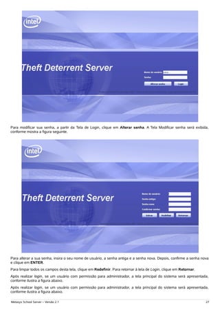 Para modificar sua senha, a partir da Tela de Login, clique em Alterar senha. A Tela Modificar senha será exibida,
conforme mostra a figura seguinte.




Para alterar a sua senha, insira o seu nome de usuário, a senha antiga e a senha nova. Depois, confirme a senha nova
e clique em ENTER.
Para limpar todos os campos desta tela, clique em Redefinir. Para retornar à tela de Login, clique em Retornar.
Após realizar login, se um usuário com permissão para administrador, a tela principal do sistema será apresentada,
conforme ilustra a figura abaixo.
Após realizar login, se um usuário com permissão para administrador, a tela principal do sistema será apresentada,
conforme ilustra a figura abaixo.

Metasys School Server – Versão 2.1                                                                                27
 