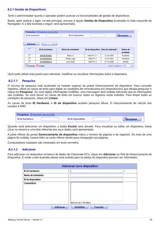8.2.1 Gestão de Dispositivos

Tanto o administrador quanto o operador podem acessar as funcionalidades de gestão de dispositivos.
Basta, após realizar o login, na tela principal, acessar a opção Gestão de Dispositivo localizada no lado esquerdo do
Navegador. E a tela ilustrada a seguir, será apresentada.




Você pode utilizar esta janela para adicionar, modificar ou visualizar informações sobre o dispositivo.

8.2.1.1      Pesquisa
O recurso de pesquisa está localizado na metade superior da janela Gerenciamento de dispositivo. Para consultar
registros, utilize as caixas de texto para digitar as condições de consulta para o(s) dispositivos(s) que deseja pesquisar e
clique em Pesquisar. Se você digitar informações inválidas, uma mensagem será exibida indicando que as informações
são inválidas. Se você deixar as caixas de texto em branco, todos os registros serão exibidos. Para limpar todas as
condições de pesquisa, clique em Limpar.
As caixas de texto ID Hardware, e ID do dispositivo aceitam pesquisa difusa. O relacionamento de cálculo dos
campos é AND.




Quando você selecionar um dispositivo, o botão Excluir será ativado. Para visualizar ou editar um dispositivo, basta
clicar no mesmo e uma tela referente aos seus dados será apresentada.
A parte inferior da janela Gerenciamento de dispositivo indica o número de páginas e de registros. Se mais de uma
página for exibida, haverá links no canto inferior direito para navegação nas páginas.
Computadores roubados são mostrados em texto vermelho.

8.2.1.2      Adicionar
Para adicionar um dispositivo no banco de dados de Classmate PCs, clique em Adicionar na Tela de Gerenciamento de
Dispositivo. E então a tela ilustrada abaixo será exibida para os dados do dispositivo possam ser informados.




Metasys School Server – Versão 2.1                                                                                        29
 
