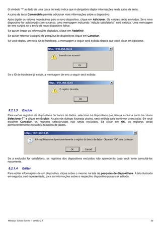 O símbolo “*” ao lado de uma caixa de texto indica que é obrigatório digitar informações nesta caixa de texto.
A caixa de texto Comentário permite adicionar mais informações sobre o dispositivo.
Após digitar os valores necessários para o novo dispositivo, clique em Adicionar. Os valores serão enviados. Se o novo
dispositivo for adicionado com sucesso, uma mensagem indicando “Adição satisfatória!” será exibida. Uma mensagem
de erro surgirá se o envio do novo dispositivo falhar.
Se quiser limpar as informações digitadas, clique em Redefinir.
Se quiser retornar à página de pesquisa de dispositivos clique em Cancelar.
Se você digitou um novo ID de hardware, a mensagem a seguir será exibida depois que você clicar em Adicionar.




Se o ID de hardware já existir, a mensagem de erro a seguir será exibida:




8.2.1.3      Excluir
Para excluir registros de dispositivos do banco de dados, selecione os dispositivos que deseja excluir a partir da coluna
Selecionar     e clique em Excluir. A caixa de diálogo ilustrada abaixo, será exibida para confirmar a exclusão. Se você
escolher Cancelar, os registros selecionados não serão excluídos. Se clicar em OK, os registros serão
permanentemente excluídos do banco de dados.




Se a exclusão for satisfatória, os registros dos dispositivos excluídos não aparecerão caso você tente consultá-los
novamente.

8.2.1.4      Editar
Para editar informações de um dispositivo, clique sobre o mesmo na tela de pesquisa de dispositivos. A tela ilustrada
em seguida, será apresentada, para as informações sobre o respectivo dispositivo possa ser editado.




Metasys School Server – Versão 2.1                                                                                     30
 