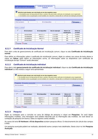8.2.2.1      Certificado de Inicialização Normal
Para abrir a tela de gerenciamento de certificado de inicialização comum, clique na aba Certificado de inicialização
normal.
Para definir as informações sobre o certificado de inicialização comum, digite os valores nas caixas de texto abaixo e
clique em Salvar. Após definir as informações acima, as informações sobre os dispositivos com certificado de
inicialização de tipo “Comum” serão alteradas.

8.2.2.2      Certificado de Inicialização Individual
Para abrir a tela gerenciamento de certificado de inicialização individual, clique na aba Certificado de inicialização
individual e a tela exibida a seguir será apresentada.




8.2.2.3      Pesquisa
Digite as condições para a consulta na caixa de diálogo de pesquisa e clique em Pesquisar. Se você digitar
informações inválidas, uma mensagem será exibida indicando que as informações são inválidas. Se você deixar as
condições de pesquisa em branco, todos os registros serão exibidos.
As caixas de texto ID Hardware e ID do dispositivo aceitam pesquisa difusa. O relacionamento de cálculo dos campos
é AND.
Um pesquisa avançada poderá ser realizada, abordando outros campos mais detalhados. Basta clicar no link Pesquisa
Avançada.


Metasys School Server – Versão 2.1                                                                                  32
 