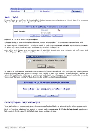 8.2.2.4      Definir
Para configurar um certificado de inicialização individual, selecione um dispositivo na lista de dispositivo exibidas e
clique em Criar. E então, a tela seguinte será exibida:




Preencha as caixas de texto e clique em Salvar.
A data de expiração deve ser digitada no seguinte formato: “MM-DD-AAAA”. O ano deve estar entre 1900 e 2098.
Se quiser definir o certificado como Permanente, clique na caixa de verificação Permanente antes de clicar em Salvar.
Se quiser definir o certificado como um certificado normal, clique em Remover.
Após salvar o certificado como permanente para o dispositivo selecionado, uma mensagem de confirmação será
exibida. Clique em OK para definir o certificado como permanente.




Se você clicar em Remover para definir o certificado do dispositivo como normal, uma mensagem de confirmação será
exibida. Clique em OK para definir o certificado como normal. O “Tipo certif. inicializ.” será alterado para “Normal”. Os
valores de “Dias inicializ.” e “Número de inicializações” serão iguais aos valores para um tipo de inicialização normal. Os
valores para “Contador inicializ.” e “Data de expiração” também serão alterados de acordo.




8.2.3 Recuperação de Código de Desbloqueio

Tanto o administrador quanto o operador podem acessar as funcionalidades de recuperação de código de desbloqueio.
Basta, após realizar o login, na tela principal, acessar a opção Recuperação de Código de Desbloqueio localizada no
lado esquerdo do Navegador. E a tela ilustrada a seguir, será apresentada.




Metasys School Server – Versão 2.1                                                                                       33
 