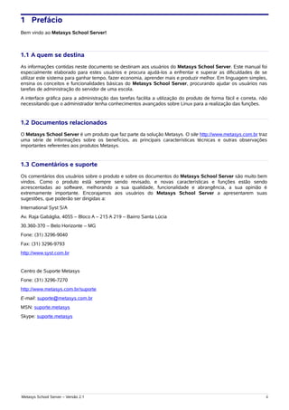 1 Prefácio
Bem vindo ao Metasys School Server!



1.1 A quem se destina
As informações contidas neste documento se destinam aos usuários do Metasys School Server. Este manual foi
especialmente elaborado para estes usuários e procura ajudá-los a enfrentar e superar as dificuldades de se
utilizar este sistema para ganhar tempo, fazer economia, aprender mais e produzir melhor. Em linguagem simples,
ensina os conceitos e funcionalidades básicas do Metasys School Server, procurando ajudar os usuários nas
tarefas de administração do servidor de uma escola.
A interface gráfica para a administração das tarefas facilita a utilização do produto de forma fácil e correta, não
necessitando que o administrador tenha conhecimentos avançados sobre Linux para a realização das funções.


1.2 Documentos relacionados
O Metasys School Server é um produto que faz parte da solução Metasys. O site http://www.metasys.com.br traz
uma série de informações sobre os benefícios, as principais características técnicas e outras observações
importantes referentes aos produtos Metasys.


1.3 Comentários e suporte
Os comentários dos usuários sobre o produto e sobre os documentos do Metasys School Server são muito bem
vindos. Como o produto está sempre sendo revisado, e novas características e funções estão sendo
acrescentadas ao software, melhorando a sua qualidade, funcionalidade e abrangência, a sua opinião é
extremamente importante. Encorajamos aos usuários do Metasys School Server a apresentarem suas
sugestões, que poderão ser dirigidas a:
International Syst S/A
Av. Raja Gabáglia, 4055 – Bloco A – 215 A 219 – Bairro Santa Lúcia
30.360-370 – Belo Horizonte – MG
Fone: (31) 3296-9040
Fax: (31) 3296-9793
http://www.syst.com.br


Centro de Suporte Metasys
Fone: (31) 3296-7270
http://www.metasys.com.br/suporte
E-mail: suporte@metasys.com.br
MSN: suporte.metasys
Skype: suporte.metasys




Metasys School Server – Versão 2.1                                                                                ii
 