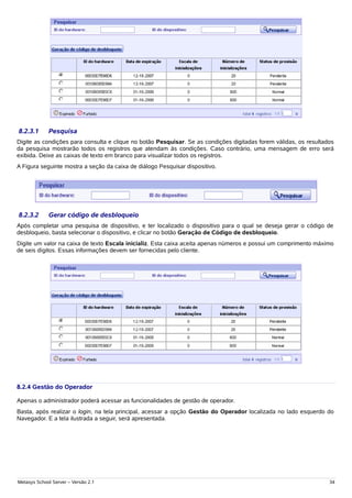 8.2.3.1      Pesquisa
Digite as condições para consulta e clique no botão Pesquisar. Se as condições digitadas forem válidas, os resultados
da pesquisa mostrarão todos os registros que atendam às condições. Caso contrário, uma mensagem de erro será
exibida. Deixe as caixas de texto em branco para visualizar todos os registros.
A Figura seguinte mostra a seção da caixa de diálogo Pesquisar dispositivo.




8.2.3.2      Gerar código de desbloqueio
Após completar uma pesquisa de dispositivo, e ter localizado o dispositivo para o qual se deseja gerar o código de
desbloqueio, basta selecionar o dispositivo, e clicar no botão Geração de Código de desbloqueio.
Digite um valor na caixa de texto Escala inicializ. Esta caixa aceita apenas números e possui um comprimento máximo
de seis dígitos. Essas informações devem ser fornecidas pelo cliente.




8.2.4 Gestão do Operador

Apenas o administrador poderá acessar as funcionalidades de gestão de operador.
Basta, após realizar o login, na tela principal, acessar a opção Gestão do Operador localizada no lado esquerdo do
Navegador. E a tela ilustrada a seguir, será apresentada.




Metasys School Server – Versão 2.1                                                                                 34
 