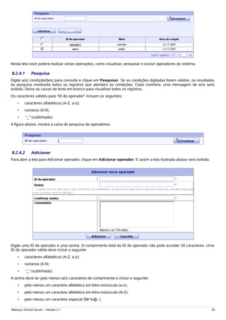 Nesta tela você poderá realizar várias operações, como visualizar, pesquisar e excluir operadores do sistema.

8.2.4.1      Pesquisa
Digite a(s) condição(ões) para consulta e clique em Pesquisar. Se as condições digitadas forem válidas, os resultados
da pesquisa mostrarão todos os registros que atendam às condições. Caso contrário, uma mensagem de erro será
exibida. Deixe as caixas de texto em branco para visualizar todos os registros.
Os caracteres válidos para “ID do operador” incluem os seguintes:
    •    caracteres alfabéticos (A-Z, a-z);
    •    números (0-9);
    •     “_” (sublinhado).
A figura abaixo, mostra a caixa de pesquisa de operadores.




8.2.4.2      Adicionar
Para abrir a tela para Adicionar operador, clique em Adicionar operador. E assim a tela ilustrada abaixo será exibida.




Digite uma ID de operador e uma senha. O comprimento total da ID do operador não pode exceder 30 caracteres. Uma
ID do operador válida deve incluir o seguinte:
    •    caracteres alfabéticos (A-Z, a-z);
    •    números (0-9);
    •     “_” (sublinhado).
A senha deve ter pelo menos seis caracteres de comprimento e incluir o seguinte:
    •    pelo menos um caractere alfabético em letra minúscula (a-z);
    •    pelo menos um caractere alfabético em letra maiúscula (A-Z);
    •    pelo menos um caractere especial ($# %@..).

Metasys School Server – Versão 2.1                                                                                       35
 