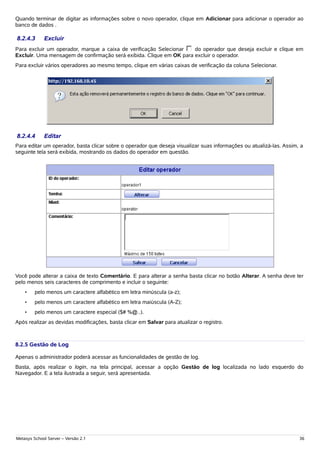 Quando terminar de digitar as informações sobre o novo operador, clique em Adicionar para adicionar o operador ao
banco de dados .

8.2.4.3      Excluir
Para excluir um operador, marque a caixa de verificação Selecionar   do operador que deseja excluir e clique em
Excluir. Uma mensagem de confirmação será exibida. Clique em OK para excluir o operador.
Para excluir vários operadores ao mesmo tempo, clique em várias caixas de verificação da coluna Selecionar.




8.2.4.4      Editar
Para editar um operador, basta clicar sobre o operador que deseja visualizar suas informações ou atualizá-las. Assim, a
seguinte tela será exibida, mostrando os dados do operador em questão.




Você pode alterar a caixa de texto Comentário. E para alterar a senha basta clicar no botão Alterar. A senha deve ter
pelo menos seis caracteres de comprimento e incluir o seguinte:
    •    pelo menos um caractere alfabético em letra minúscula (a-z);
    •    pelo menos um caractere alfabético em letra maiúscula (A-Z);
    •    pelo menos um caractere especial ($# %@..).
Após realizar as devidas modificações, basta clicar em Salvar para atualizar o registro.



8.2.5 Gestão de Log

Apenas o administrador poderá acessar as funcionalidades de gestão de log.
Basta, após realizar o login, na tela principal, acessar a opção Gestão de log localizada no lado esquerdo do
Navegador. E a tela ilustrada a seguir, será apresentada.




Metasys School Server – Versão 2.1                                                                                   36
 