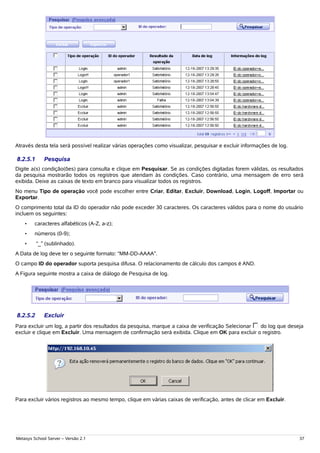 Através desta tela será possível realizar várias operações como visualizar, pesquisar e excluir informações de log.

8.2.5.1      Pesquisa
Digite a(s) condição(ões) para consulta e clique em Pesquisar. Se as condições digitadas forem válidas, os resultados
da pesquisa mostrarão todos os registros que atendam às condições. Caso contrário, uma mensagem de erro será
exibida. Deixe as caixas de texto em branco para visualizar todos os registros.
No menu Tipo de operação você pode escolher entre Criar, Editar, Excluir, Download, Login, Logoff, Importar ou
Exportar.
O comprimento total da ID do operador não pode exceder 30 caracteres. Os caracteres válidos para o nome do usuário
incluem os seguintes:
    •    caracteres alfabéticos (A-Z, a-z);
    •    números (0-9);
    •     “_” (sublinhado).
A Data de log deve ter o seguinte formato: “MM-DD-AAAA”.
O campo ID do operador suporta pesquisa difusa. O relacionamento de cálculo dos campos é AND.
A Figura seguinte mostra a caixa de diálogo de Pesquisa de log.




8.2.5.2      Excluir
Para excluir um log, a partir dos resultados da pesquisa, marque a caixa de verificação Selecionar do log que deseja
excluir e clique em Excluir. Uma mensagem de confirmação será exibida. Clique em OK para excluir o registro.




Para excluir vários registros ao mesmo tempo, clique em várias caixas de verificação, antes de clicar em Excluir.




Metasys School Server – Versão 2.1                                                                                    37
 