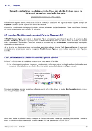 8.2.5.3      Exportar




Para exportar registros de log, marque as caixas de verificação Selecionar dos logs que deseja exportar e clique em
Exportar. A janela Exportar log ilustrada abaixo será exibida.
Clique com o botão direito do mouse no link para salvar o arquivo em um local específico. Clique com o botão esquerdo
do mouse para visualizar os resultados da operação.


8.3 Usando o Theft Deterrent como Anti-Furto do Classmate PC
O Theft Deterrent Agent é executado no Classmate PC de um estudante, considerando questões de segurança. Este
Sistema Anti-Furto, provê uma segurança maior ao Classmate PC do aluno, por reduzir o risco de roubo, pois sempre
que o computador é inicializado, é feito uma verificação no certificado do Classmate PC, conferindo se o mesmo está
autorizado ou não a utilizá-lo.
Já foi descrito nos tópicos anteriores, como realizar a administração do sistema Theft Deterrent Server. A seguir será
mostrado como funciona este sistema no agente, Theft Deterrent Agent, e como realizar a conexão entre Agente e
Servidor.



8.3.1 Como estabelecer uma conexão entre Agente e Servidor

Existem 3 métodos para se estabelecer uma conexão entre Agente e Servidor:
   (1) Se o Agente estiver rodando, clique com o botão direito no ícone do agente localizado ao lado direito da barra de
       menus do sistema (próximo ao relógio). E um menu será apresentado, conforme a figura a seguir.




Para que você possa acessar as configurações do Agente e Servidor, clique na opção Configurações deste menu, e
uma nova janela será exibida:




Nesta nova janela, no primeiro campo “Endereço do Serviço Anti-Roubo”, entre com o endereço do Servidor. Lembre-se
que o formato do endereço deve seguir o padrão xxx.xxx.xxx.xxx, por exemplo, 172.16.176.71.



Metasys School Server – Versão 2.1                                                                                    38
 
