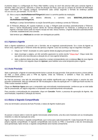 A próxima etapa é a configuração do Proxy (Não habilite o proxy se você não precisar dele para conectar Agente e
Servidor). Mas caso precise, selecione o campo de ativação de Proxy, para que os campos do servidor de informação
sejam habilitados. Em seguida configure normalmente cada campo seguindo o formato do endereço padrão
xxx.xxx.xxx.xxx, por exemplo, 172.16.176.71.
   (2) Abra o arquivo /etc/theftdeterrent/TDAgent.ini (este é o caminho padrão da instalação).
        Se     você     escolheu  um        destino    diferente,   o    caminho      será:    $DESTINO_ESCOLHIDO
        /etc/theftdeterrent/TDAgent.ini.
        Modifique o campo ServerAddress na seção ServerInfo para o endereço correto do TDServer;
   (3) O TDServer_Metasys_RC suporta multicast, ou seja, o TDAgent pode encontrar automaticamente o TDServer.
       Ative o “Server Broadcasting Control” dentro de “Service Management” no TDServer, e certifique-se de que
       Agente e Servidor fazem parte do mesmo escopo de rede. Dessa maneira, o Agente detectará automaticamente
       o servidor, estabelecendo uma conexão.
        Vale lembrar que o Multicast do servidor vem desligado por padrão.



8.3.2 Aprove o Agente

Após o Agente estabelecer a conexão com o Servidor, ele se registrará automaticamente. Se o ícone do Agente se
tornar cinza, significa que o TDServer ainda não aprovou o Agente. Caso isso aconteça, siga as seguintes instruções:
          •    Clique em “Home”, localizado no canto superior direito da página principal do TDServer;
          •    Após recarregar a página, um link vermelho aparecerá no centro escrito “Clique Aqui”. Clique neste link,
               que abrirá uma nova tela para a ativação de um novo agente temporário;
          •    Após a abertura desta nova tela, preencha o campo correspondente com o endereço Mac do novo Agente
               com 12 bits e em seguida clique em Aprovar, para habilitar uma conta temporária para o Agente.



8.3.3 Auto Provisão

Após a aprovação, o Agente irá automaticamente baixar o pacote de auto provisão. Este pacote escreve a chave pública
da Intel, a chave pública para o TPM do Agente, vinda do TDServer, e também o Root CA, dentro de
/home/student/cacert.cer.
Ao final do processo, uma tela de reinicialização será exibida significando que o Agente baixou o arquivo de auto
provisão corretamente, além do certificado de 100 inicializações e data de expiração em 1-1-2009 que foram escritos no
TPM e serão inseridos na BIOS.
Clique em Reiniciar Agora para que o computador seja reinicializado instantaneamente. Lembre-se que se este botão
não for pressionado, em alguns segundos o computador será automaticamente reinicializado.
Para cancelar a reinicialização do computador, clique em Cancelar. Porém, o processo de aprovação do Agente, não
será finalizado, impedindo a utilização do mesmo.


8.3.4 Baixe o Segredo Compartilhado

Uma vez terminado o processo de Auto Provisão, o status do Agente mudará para:




Ao passar o mouse sobre o ícone do agente mencionado anteriormente, uma dica será mostrada com as inicializações
restantes e a data de expiração da conta.
Agora, o Agente irá baixar o segredo compartilhado, que é único para cada Classmate PC. Cada Classmate PC tem seu
próprio segredo compartilhado. O segredo compartilhado será escrito no TPM, e novamente a tela de reinicialização
será apresentada. Após reiniciar, o segredo compartilhado será inserido corretamente.




Metasys School Server – Versão 2.1                                                                                   39
 