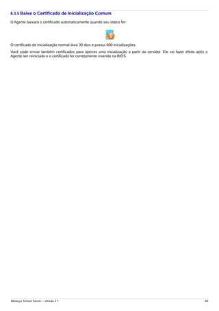 8.3.5 Baixe o Certificado de Inicialização Comum

O Agente baixará o certificado automaticamente quando seu status for:




O certificado de inicialização normal dura 30 dias e possui 600 inicializações.
Você pode enviar também certificados para apenas uma inicialização a partir do servidor. Ele vai fazer efeito após o
Agente ser reiniciado e o certificado for corretamente inserido na BIOS.




Metasys School Server – Versão 2.1                                                                                40
 