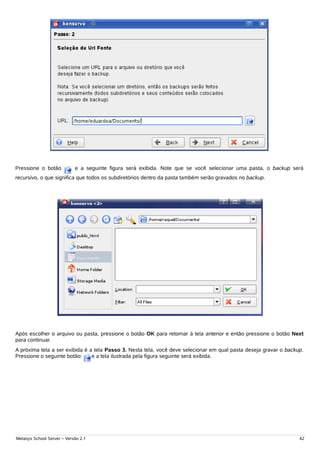 Pressione o botão           e a seguinte figura será exibida. Note que se você selecionar uma pasta, o backup será
recursivo, o que significa que todos os subdiretórios dentro da pasta também serão gravados no backup.




Após escolher o arquivo ou pasta, pressione o botão OK para retornar à tela anterior e então pressione o botão Next
para continuar.
A próxima tela a ser exibida é a tela Passo 3. Nesta tela, você deve selecionar em qual pasta deseja gravar o backup.
Pressione o seguinte botão:     e a tela ilustrada pela figura seguinte será exibida.




Metasys School Server – Versão 2.1                                                                                 42
 