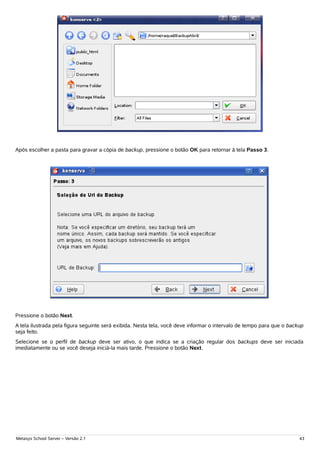 Após escolher a pasta para gravar a cópia de backup, pressione o botão OK para retornar à tela Passo 3.




Pressione o botão Next.
A tela ilustrada pela figura seguinte será exibida. Nesta tela, você deve informar o intervalo de tempo para que o backup
seja feito.
Selecione se o perfil de backup deve ser ativo, o que indica se a criação regular dos backups deve ser iniciada
imediatamente ou se você deseja iniciá-la mais tarde. Pressione o botão Next.




Metasys School Server – Versão 2.1                                                                                     43
 