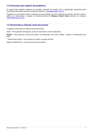 1.4 Instruções para registro de problemas
O usuário pode registrar problemas no produto, entrando em contato com a organização responsável pela
manutenção do produto através do endereço eletrônico suporte@metasys.com.br.
Sugestões ou comentários sobre o conteúdo da documentação ou sobre melhorias do produto, são bem vindas e
podem ser direcionadas à equipe de desenvolvimento do Metasys School Server através do endereço
suporte@metasys.com.br.



1.5 Nomenclatura utilizada neste documento
A seguinte nomenclatura é utilizada neste documento:
Itálico – Para palavras estrangeiras, palavras reservadas e nomes específicos.
Negrito – Para palavras no texto que devem ser destacadas, tais como: botões, campos e componentes das
telas.
“ ”(Nome entre aspas) – Para valores de campos e opções de telas.
Negrito e MAIÚSCULA – Para nomear teclas do teclado.




Metasys School Server – Versão 2.1                                                                      iii
 