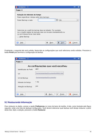 Finalmente, a seguinte tela será exibida. Nesta tela as configurações que você selecionou serão exibidas. Pressione o
botão Finish para terminar a configuração do backup.




9.2 Restaurando Informação
Para restaurar os dados, acesse a opção Preferences no ícone da barra de tarefas. A tela, como ilustrada pela figura
seguinte, exibe uma lista de backups configurados. Você deverá selecionar qual backup você deseja restaurar a partir
desta lista. Após a seleção, pressione o botão Restaurar.




Metasys School Server – Versão 2.1                                                                                 44
 