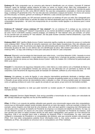 Endereço IP: Todo computador que se comunica pela internet é identificado com um número, chamado IP (Internet
Protocol), capaz de distinguir aquela máquina de todas as outras no mundo virtual. Além dos computadores, os
servidores de sites e roteadores também possuem esses números para identificá-los. O endereço IP consiste de quatro
números no intervalo de 0 a 255, como 200.231.206.53. No caso dos computadores conectados à internet por banda
larga, o endereço IP geralmente é fixo. Por isso eles são mais vulneráveis a ataques de hackers. Os micros com acesso
por linha discada, no entanto, ganham um endereço IP diferente a cada conexão que fazem à internet.
Na nossa configuração padrão, seu ISP precisará somente alocar um endereço IP para sua rede. Ele é designado para
seu servidor, que irá aceitar todos os pacotes de dados da Internet destinados para sua rede e irá distribuí-los para os
computadores apropriados – tal como uma recepcionista de um escritório recebe ligações e as direciona para o ramal
apropriado.


Endereço IP “roteável” versus endereço IP “não roteável”: Se um endereço IP é análogo ao seu número de
telefone, então um endereço IP “roteável” é equivalente ao seu número de telefone completo com código de área e país
tal como +55-31-1234-5678. Usando a mesma analogia, um endereço IP “não roteável” seria, por exemplo, um ramal.
Se seu servidor tiver um endereço IP “não roteável”, ele não pode receber conexões Internet diretamente, o que limita
os serviços que ele pode prover.


Endereço MAC: MAC significa Media Access Control, traduzindo significa medida de controle de acesso e é conhecido
como endereço MAC. Possui 48 bits de tamanho expressos com doze dígitos hexadecimais. Eles são utilizados para
identificar a placa de rede. Os primeiros seis dígitos são administrados pelo consórcio IEEE e identificam o fabricante ou
fornecedor da placa de rede; os seis últimos são uma identificação da placa. Não existem duas placas com o mesmo
endereço MAC , ou seja, este endereço é único para cada placa de rede em cada computador.


Ethernet: Ethernet é uma tecnologia de interconexão para redes locais - Local Area Networks (LAN) - baseada no envio
de pacotes. Ela define cabeamento e sinais elétricos para a camada física, e formato de pacotes e protocolos para a
camada de controle de acesso ao meio (Media Access Control - MAC) do modelo OSI. A Ethernet foi padronizada pelo
IEEE como 802.3.


Firewall: É o mecanismo de segurança interposto entre a rede interna e a rede externa com a finalidade de liberar ou
bloquear o acesso de computadores remotos aos serviços que são oferecidos em um perímetro ou dentro da rede
corporativa. Este mecanismo de segurança pode ser baseado em hardware, software ou uma mistura dos dois.


Gateway: Um gateway, ou porta de ligação, é uma máquina intermediária geralmente destinada a interligar redes,
separar domínios de colisão, ou mesmo traduzir protocolos. Exemplos de gateway podem ser os routers (ou roteadores)
e firewalls, já que ambos servem de intermediários entre o utilizador e a rede. Um proxy também pode ser interpretado
como um gateway (embora em outro nível, aquele da camada em que opera), já que serve de intermediário também.


Host: É qualquer dispositivo na rede que pode transmitir ou receber pacotes IP. Computadores e roteadores são
exemplos de host.


ISDN: (Integrated Services Digital Network). Este serviço possibilita a transmissão de voz e dados com velocidade de
até 128 kbps (kilobits por segundo) nos fios da linha telefônica atual.


IPSec: O IPSec é um conjunto de padrões utilizados para garantir uma comunicação segura entre dois computadores,
mesmo que as informações estejam sendo enviadas através de um meio não seguro, como por exemplo a Internet. Por
exemplo, vamos imaginar uma rede local de uma empresa, onde você quer garantir a segurança das informações que
são trocadas entre a estação de trabalho do Presidente da empresa e as estações de trabalho da diretoria. Ou seja, se
um dos diretores acessar um arquivo em uma pasta compartilhada, no computador do Presidente da empresa, você
quer garantir que todos os dados enviados através da rede sejam criptografados, para garantir um nível adicional de
segurança. Este é um exemplo típico onde a utilização do protocolo IPSec é recomendada. Ou seja, você pode
configurar o computador do Presidente e os computadores dos diretores, para que somente aceitem comunicação via
IPSec. Com isso estes computadores poderão trocar informações entre si, mas outros usuários, que não estejam
habilitados ao IPSec, não poderão se comunicar com os computadores com IPSec habilitado.




Metasys School Server – Versão 2.1                                                                                      47
 