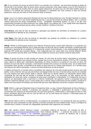 ISP: O seu provedor de serviço de Internet (ISP) é sua conexão com a Internet – ele encaminha pacotes de dados da
Internet até o seu servidor, além de prover outros serviços essenciais. Essa seção explica o que os ISPs oferecem e
quais as implicações da escolha entre as várias opções disponíveis. Ao passo que seu ISP pode também ajudar na
escolha e no contrato dos serviços de Internet desejados. É importante que você conheça os tipos de serviços
disponíveis, visto que nem todos os ISPs fornecem todos os serviços.


Linux: Linux é um sistema operacional derivado do Unix que foi desenvolvido por Linus Torvalds inspirado no sistema
Minix, que por sua vez é uma versão simplificada do Unix, e que por fim proveio do sistema Multics, isto é, o primeiro
sistema operacional de tempo compartilhado (CTSS - Compatible Timesharing System). O Linux é um dos mais
proeminentes exemplos de desenvolvimento com código aberto e de software livre. O seu código fonte está disponível
sob licença GPL para qualquer pessoa utilizar, estudar, modificar e distribuir livremente.


Lista Branca: Uma lista de sites da Internet ou aplicações que poderão ser permitidos ao estudante se a política
correspondente for aplicada ao seu computador.


Lista Negra: Uma lista de sites da Internet ou aplicações que poderão ser proibidos ao estudante se a política
correspondente for aplicada ao seu computador.


PPPoE: PPPoE ou Point-to-point protocol over Ethernet (Protocolo ponto a ponto sobre Ethernet) é um protocolo que
trabalha com a tecnologia Ethernet, que é usada para ligar sua placa de rede ao modem, permitindo a autenticação para
a conexão e aquisição de um endereço IP à máquina do usuário. Essencialmente, é uma implementação do popular
protocolo PPP usado para conexões dial-up – mas configurado para ser usado sobre uma conexão Ethernet. Muitos
ISPs que provêem conexão ADSL usam PPPoE como método de conectar seus clientes à Internet sobre ADSL.


Proxy: O serviço de proxy na web consiste em manter, em uma área de acesso rápido, informações já acessadas
(normalmente de lugares cuja conexão é lenta). Sempre que há uma requisição de serviços HTTP ou FTP, o servidor
proxy captura os dados que o destinatário disponibiliza ao cliente (usuário) e os guarda em uma área em disco. Na
próxima vez que este site for acessado, o web browser primeiro fará a procura no servidor proxy. Se os dados forem
encontrados neste servidor, a transferência de dados se dará entre ele e o cliente (web browser). Se o servidor proxy
não dispuser dos dados requisitados, o acesso será feito diretamente ao site de destino.
O objetivo principal de um servidor proxy é possibilitar que máquinas de uma rede privada possam acessar uma rede
pública, como a Internet, sem que para isto tenham uma ligação direta com esta. O servidor proxy costuma ser instalado
em uma máquina que tenha acesso direto à internet, sendo que as demais efetuam as solicitações através desta.
Justamente por isto este tipo de servidor é chamado de proxy, pois é um procurador, ou seja, sistema que faz
solicitações em nome dos outros. A tradução de proxy para o português é intermediário. E é exatamente isso que o
Squid é; um intermediário entre a rede local e a internet. Geralmente, nós podemos chamar o computador que está
rodando o Squid de Gateway, que é o nosso portão para a internet. Alguns profissionais da área também consideram o
Squid como uma espécie de roteador, pois ele permite que duas redes diferentes conversem e troquem informações.


RAID: RAID é a sigla para Redundant Array of Inexpensive Disks, ou seja, Conjunto Redundante de Discos Baratos, e
define um conjunto de métodos e protocolos que garantem a integridade e performance de acesso a dados
armazenados em sistemas de armazenamento. De uma forma genérica, o RAID replica a informação em dois ou mais
discos, permitindo dessa forma que em caso de falha em um ou mais discos do conjunto, a informação possa ser
recuperada e disponibilizada.


SSH: Secure Shell ou SSH é, simultaneamente, um programa de computador e um protocolo de rede que permite a
conexão com outro computador na rede, de forma a executar comandos de uma unidade remota. Possui a vantagem da
conexão entre o cliente e o servidor ser criptografada, garantindo maior segurança nas conexões.


URL: URL significa Uniform Resource Locator - Localizador Uniforme de Recursos. Um exemplo de URL é:
http://www.icmc.usp.br/ensino/material/html/url.html. Esse endereço identifica: - o protocolo de acesso ao recurso
desejado (http); - a máquina a ser contactada (www.icmc.usp.br); - o caminho de diretórios até o recurso
(ensino/material/html/); e - o recurso (arquivo) a ser obtido (url.html).




Metasys School Server – Versão 2.1                                                                                  48
 