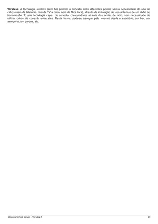 Wireless: A tecnologia wireless (sem fio) permite a conexão entre diferentes pontos sem a necessidade do uso de
cabos (nem de telefonia, nem de TV a cabo, nem de fibra ótica), através da instalação de uma antena e de um rádio de
transmissão. É uma tecnologia capaz de conectar computadores através das ondas de rádio, sem necessidade de
utilizar cabos de conexão entre eles. Desta forma, pode-se navegar pela internet desde o escritório, um bar, um
aeroporto, um parque, etc.




Metasys School Server – Versão 2.1                                                                                49
 