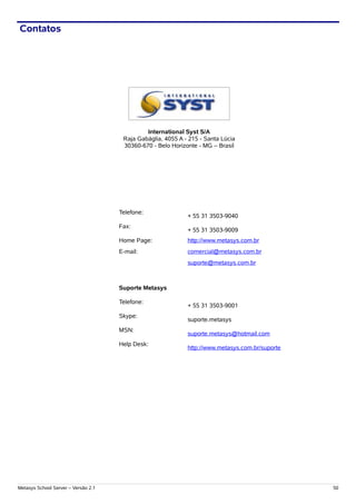 Contatos




                                              International Syst S/A
                                      Raja Gabáglia, 4055 A - 215 - Santa Lúcia
                                      30360-670 - Belo Horizonte - MG – Brasil




                                     Telefone:
                                                             + 55 31 3503-9040
                                     Fax:
                                                             + 55 31 3503-9009
                                     Home Page:              http://www.metasys.com.br
                                     E-mail:                 comercial@metasys.com.br
                                                             suporte@metasys.com.br



                                     Suporte Metasys

                                     Telefone:
                                                             + 55 31 3503-9001
                                     Skype:
                                                             suporte.metasys
                                     MSN:
                                                             suporte.metasys@hotmail.com
                                     Help Desk:
                                                             http://www.metasys.com.br/suporte




Metasys School Server – Versão 2.1                                                               50
 