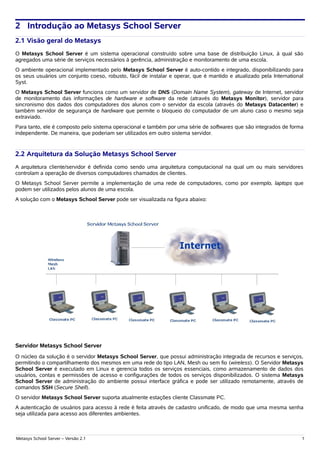2 Introdução ao Metasys School Server
2.1 Visão geral do Metasys
O Metasys School Server é um sistema operacional construído sobre uma base de distribuição Linux, à qual são
agregados uma série de serviços necessários à gerência, administração e monitoramento de uma escola.
O ambiente operacional implementado pelo Metasys School Server é auto-contido e integrado, disponibilizando para
os seus usuários um conjunto coeso, robusto, fácil de instalar e operar, que é mantido e atualizado pela International
Syst.
O Metasys School Server funciona como um servidor de DNS (Domain Name System), gateway de Internet, servidor
de monitoramento das informações de hardware e software da rede (através do Metasys Monitor), servidor para
sincronismo dos dados dos computadores dos alunos com o servidor da escola (através do Metasys Datacenter) e
também servidor de segurança de hardware que permite o bloqueio do computador de um aluno caso o mesmo seja
extraviado.
Para tanto, ele é composto pelo sistema operacional e também por uma série de softwares que são integrados de forma
independente. De maneira, que poderiam ser utilizados em outro sistema servidor.


2.2 Arquitetura da Solução Metasys School Server
A arquitetura cliente/servidor é definida como sendo uma arquitetura computacional na qual um ou mais servidores
controlam a operação de diversos computadores chamados de clientes.
O Metasys School Server permite a implementação de uma rede de computadores, como por exemplo, laptops que
podem ser utilizados pelos alunos de uma escola.
A solução com o Metasys School Server pode ser visualizada na figura abaixo:




Servidor Metasys School Server
O núcleo da solução é o servidor Metasys School Server, que possui administração integrada de recursos e serviços,
permitindo o compartilhamento dos mesmos em uma rede do tipo LAN, Mesh ou sem fio (wireless). O Servidor Metasys
School Server é executado em Linux e gerencia todos os serviços essenciais, como armazenamento de dados dos
usuários, contas e permissões de acesso e configurações de todos os serviços disponibilizados. O sistema Metasys
School Server de administração do ambiente possui interface gráfica e pode ser utilizado remotamente, através de
comandos SSH (Secure Shell).
O servidor Metasys School Server suporta atualmente estações cliente Classmate PC.
A autenticação de usuários para acesso à rede é feita através de cadastro unificado, de modo que uma mesma senha
seja utilizada para acesso aos diferentes ambientes.



Metasys School Server – Versão 2.1                                                                                   1
 