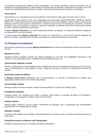 A atualização de pacotes de software é feita remotamente e de maneira automática, através da conexão com um
servidor de atualizações Metasys. O administrador do sistema pode acompanhar as liberações de pacotes e de novas
versões dos produtos Metasys disponíveis e decidir o momento mais adequado para atualizar o seu ambiente.

Classmate PC
Classmate PC é um computador móvel para estudantes. O Classmate PC pode operar em redes com ou sem fio.
O Classmate PC pesa apenas 1,3 kg e sua configuração inclui processador Celeron-M 900 Mhz, 256 MB de memória
DDR2 mais 1 GB de memória flash e duas portas USB, tela LCD de sete polegadas. Possui suporte a rede sem fio
(wireless), rede em malha (mesh) e rede Ethernet. E ainda tem placa de som com entrada para microfone, microfone
embutido e duas caixas acústicas. O teclado e mouse são integrados ao gabinete. Além disto, também possui câmera
de vídeo acoplada ao gabinete do equipamento.
O sistema Metasys Classmate é um sistema operacional baseado no Metasys, com algumas alterações compatíveis
ao Classmate PC e aos seus usuários.
O sistema operacional Metasys Classmate vem incluso no Classmate PC e já vem com diversos aplicativos de
Internet, escritório e multimídia, além de outros exclusivos para o processo educativo em sala de aula.


2.3 Principais Características
As principais características da solução Metasys School Server para redes de computadores móveis do tipo Classmate
PC são:

Baseada em Linux
Arquitetura flexível, completa e robusta. Os sistemas baseados em Linux têm uma estabilidade comprovada e são
usados em várias aplicações críticas. O Metasys traz estes benefícios para você.

Administração integrada e remota
Permite o monitoramento e administração de todo o ambiente de rede de computadores localmente ou de forma remota.
Inclui o cadastramento de novas estações na rede, configuração de todos os serviços e manutenção do cadastro de
usuários.

Atualização remota do software
O Metasys School Server disponibiliza para os administradores um Servidor de Atualização de Software para
atualização de pacotes e de novas versões dos produtos.

Conectividade completa
Abrange servidor de Internet e intranet, servidor de correio eletrônico, servidor web, firewall, e proxy.

Facilidade de instalação
Instalação rápida, com assistente que orienta o processo. Basta seguir as instruções do Manual de Instalação e
Configuração, que acompanha o produto, trocar os CDs e pronto!

Interface intuitiva
Interface gráfica moderna e de uso intuitivo, inteiramente em português, para o acionamento das funcionalidades
administrativas e de configuração do servidor.

Roteador e firewall
O servidor pode trabalhar como roteador e firewall mantendo os invasores, piratas e hackers da Internet longe da sua
rede interna.

Controle de acessos a endereços web inapropriados
Possibilita o bloqueio do acesso a endereços de Internet indesejáveis.



Metasys School Server – Versão 2.1                                                                                 2
 