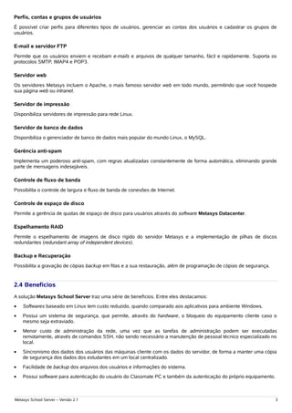 Perfis, contas e grupos de usuários
É possível criar perfis para diferentes tipos de usuários, gerenciar as contas dos usuários e cadastrar os grupos de
usuários.

E-mail e servidor FTP
Permite que os usuários enviem e recebam e-mails e arquivos de qualquer tamanho, fácil e rapidamente. Suporta os
protocolos SMTP, IMAP4 e POP3.

Servidor web
Os servidores Metasys incluem o Apache, o mais famoso servidor web em todo mundo, permitindo que você hospede
sua página web ou intranet.

Servidor de impressão
Disponibiliza servidores de impressão para rede Linux.

Servidor de banco de dados
Disponibiliza o gerenciador de banco de dados mais popular do mundo Linux, o MySQL.

Gerência anti-spam
Implementa um poderoso anti-spam, com regras atualizadas constantemente de forma automática, eliminando grande
parte de mensagens indesejáveis.

Controle de fluxo de banda
Possibilita o controle de largura e fluxo de banda de conexões de Internet.

Controle de espaço de disco
Permite a gerência de quotas de espaço de disco para usuários através do software Metasys Datacenter.

Espelhamento RAID
Permite o espelhamento de imagens de disco rígido do servidor Metasys e a implementação de pilhas de discos
redundantes (redundant array of independent devices).

Backup e Recuperação
Possibilita a gravação de cópias backup em fitas e a sua restauração, além de programação de cópias de segurança.


2.4 Benefícios
A solução Metasys School Server traz uma série de benefícios. Entre eles destacamos:
•   Softwares baseado em Linux tem custo reduzido, quando comparado aos aplicativos para ambiente Windows.
•   Possui um sistema de segurança, que permite, através do hardware, o bloqueio do equipamento cliente caso o
    mesmo seja extraviado.
•   Menor custo de administração da rede, uma vez que as tarefas de administração podem ser executadas
    remotamente, através de comandos SSH, não sendo necessário a manutenção de pessoal técnico especializado no
    local.
•   Sincronismo dos dados dos usuários das máquinas cliente com os dados do servidor, de forma a manter uma cópia
    de segurança dos dados dos estudantes em um local centralizado.
•   Facilidade de backup dos arquivos dos usuários e informações do sistema.
•   Possui software para autenticação do usuário do Classmate PC e também da autenticação do próprio equipamento.



Metasys School Server – Versão 2.1                                                                                  3
 