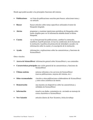 6FLHQFH'LUHFW 8VHU 0DQXDO  9HUVLRQ   2FWREHU 
'HVGH DTXt SRGUi DFFHGHU D ODV SULQFLSDOHV IXQFLRQHV GHO VLVWHPD
• 3XEOLFDFLRQHV YHU OLVWDV GH SXEOLFDFLRQHV VXVFULWDV SDUD EXVFDU VHOHFFLRQDU WHPD 
YHU DUWtFXOR
• %XVFDU EXVFDU DUWtFXORV VREUH WHPDV HVSHFtILFRV XWLOL]DQGR HO PRWRU GH
E~VTXHGD LQWHJUDGR
• $OHUWDV SURJUDPDU  H[DPLQDU UHSHWLFLRQHV SHULyGLFDV GH E~VTXHGDV VREUH
WHPDV HOHJLGRV SDUD YHU OD LQIRUPDFLyQ DxDGLGD GHVGH OD ~OWLPD
E~VTXHGD
• XHQWD YHU VX OLVWD SHUVRQDO GH SXEOLFDFLRQHV FDPELDU OD FRQWUDVHxD
PRGLILFDU HO SHUILO SHUVRQDO UHYLVDU ODV FRQGLFLRQHV GH OD OLFHQFLD GH
OD LQVWLWXFLyQ OD SROtWLFD GH SURWHFFLyQ GH LQWLPLGDG R DFFHGHU D OD
LQIRUPDFLyQ VREUH OD FXHQWD  OD VXVFULSFLyQ GH OD LQVWLWXFLyQ
• $XGD LQIRUPDFLyQ  H[SOLFDFLRQHV VREUH ODV FDUDFWHUtVWLFDV  IXQFLRQHV GH
6FLHQFH'LUHFW
2WURV YtQFXORV
W $FHUFD GH 6FLHQFH'LUHFW LQIRUPDFLyQ JHQHUDO VREUH 6FLHQFH'LUHFW  VXV FRQWHQLGRV
• DUDFWHUtVWLFDV SULQFLSDOHV XQD YLVLyQ JHQHUDO GH ODV FDUDFWHUtVWLFDV  IXQFLRQHV GH
6FLHQFH'LUHFW
• ÒOWLPDV QRWLFLDV QRWLFLDV UHIHUHQWHV D ORV VHUYLFLRV GH 6FLHQFH'LUHFW
QXHYDV SXEOLFDFLRQHV PHMRUDV GHO VLVWHPD HWF
• 6LWLRV UHFRPHQGDGRV YtQFXORV D RWUDV SXEOLFDFLRQHV FRODERUDGRUDV GH 6FLHQFH'LUHFW
 RWURV VLWLRV FLHQWtILFRV GH LQWHUpV
• 'HPRVWUDFLyQ XQD PXHVWUD FRQ GLDSRVLWLYDV VREUH ODV FDUDFWHUtVWLFDV 
XWLOLGDGHV GH 6FLHQFH'LUHFW
• ,QIRUPDFLyQ UHVXHOYD VXV GXGDV FRPHQWDULRV HWF HQYLDQGR XQ PHQVDMH GH
FRUUHR HOHFWUyQLFR D 6FLHQFH'LUHFW
• 1HZ 6FLHQWLVW DUWtFXORV GLDULRV GH 1HZ 6FLHQWLVW  EROVD GH WUDEDMR
 