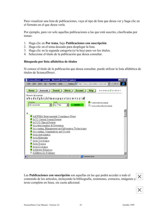6FLHQFH'LUHFW 8VHU 0DQXDO  9HUVLRQ   2FWREHU 
3DUD YLVXDOL]DU XQD OLVWD GH SXEOLFDFLRQHV YDD DO WLSR GH OLVWD TXH GHVHD YHU  KDJD FOLF HQ
HO IRUPDWR HQ HO TXH GHVHD YHUOD
3RU HMHPSOR SDUD YHU VROR DTXHOODV SXEOLFDFLRQHV D ODV TXH HVWi VXVFULWR FODVLILFDGDV SRU
WHPDV
 +DJD FOLF HQ 3RU WHPD EDMR 3XEOLFDFLRQHV FRQ VXVFULSFLyQ
 +DJD FOLF HQ HO WHPD GHVHDGR SDUD GHVSOHJDU OD OLVWD
 +DJD FOLF HQ OD VHJXQGD FDWHJRUtD VL OD KD SDUD YHU ORV WtWXORV
 6HOHFFLRQH HO WtWXOR GH OD SXEOLFDFLyQ TXH GHVHD FRQVXOWDU
%~VTXHGD SRU OLVWD DOIDEpWLFD GH WtWXORV
6L FRQRFH HO WtWXOR GH OD SXEOLFDFLyQ TXH GHVHD FRQVXOWDU SXHGH XWLOL]DU OD OLVWD DOIDEpWLFD GH
WtWXORV GH 6FLHQFH'LUHFW
/DV 3XEOLFDFLRQHV FRQ VXVFULSFLyQ VRQ DTXHOODV HQ ODV TXH SRGUi DFFHGHU D WRGR HO
FRQWHQLGR GH ORV DUWtFXORV LQFOXHQGR OD ELEOLRJUDItD UHV~PHQHV H[WUDFWRV LPiJHQHV 
WH[WR FRPSOHWR HQ OtQHD VLQ FXRWD DGLFLRQDO
 