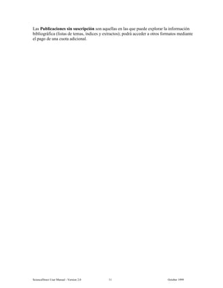 6FLHQFH'LUHFW 8VHU 0DQXDO  9HUVLRQ   2FWREHU 
/DV 3XEOLFDFLRQHV VLQ VXVFULSFLyQ VRQ DTXHOODV HQ ODV TXH SXHGH H[SORUDU OD LQIRUPDFLyQ
ELEOLRJUiILFD OLVWDV GH WHPDV tQGLFHV  H[WUDFWRV  SRGUi DFFHGHU D RWURV IRUPDWRV PHGLDQWH
HO SDJR GH XQD FXRWD DGLFLRQDO
 